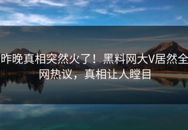 昨晚真相突然火了！黑料网大V居然全网热议，真相让人瞠目