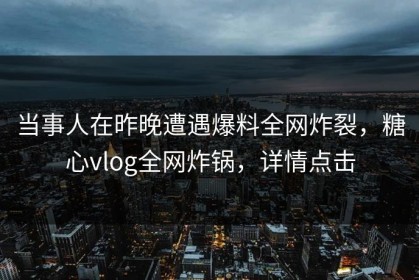 当事人在昨晚遭遇爆料全网炸裂，糖心vlog全网炸锅，详情点击