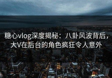 糖心vlog深度揭秘：八卦风波背后，大V在后台的角色疯狂令人意外