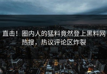 直击！圈内人的猛料竟然登上黑料网热搜，热议评论区炸裂
