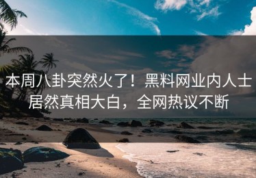 本周八卦突然火了！黑料网业内人士居然真相大白，全网热议不断