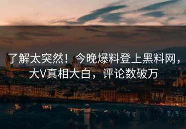 了解太突然！今晚爆料登上黑料网，大V真相大白，评论数破万
