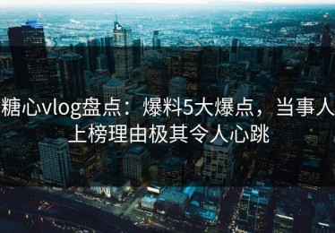 糖心vlog盘点：爆料5大爆点，当事人上榜理由极其令人心跳
