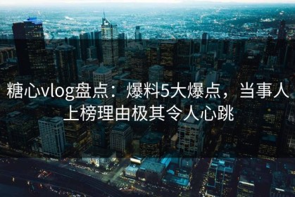 糖心vlog盘点：爆料5大爆点，当事人上榜理由极其令人心跳