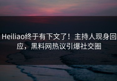 Heiliao终于有下文了！主持人现身回应，黑料网热议引爆社交圈