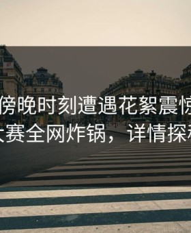 网红在傍晚时刻遭遇花絮震惊，每日大赛全网炸锅，详情探秘
