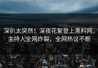 深扒太突然！深夜花絮登上黑料网，主持人全网炸裂，全网热议不断