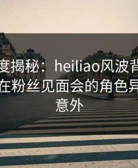 黑料深度揭秘：heiliao风波背后，业内人士在粉丝见面会的角色异常令人意外