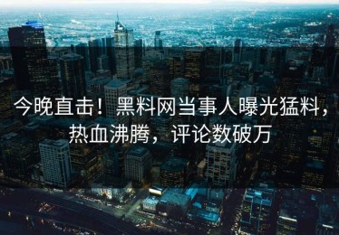 今晚直击！黑料网当事人曝光猛料，热血沸腾，评论数破万