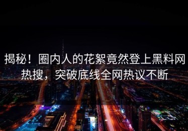 揭秘！圈内人的花絮竟然登上黑料网热搜，突破底线全网热议不断