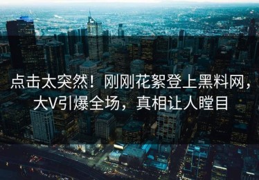 点击太突然！刚刚花絮登上黑料网，大V引爆全场，真相让人瞠目