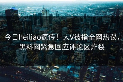 今日heiliao疯传！大V被指全网热议，黑料网紧急回应评论区炸裂