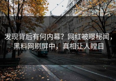 发现背后有何内幕？网红被曝秘闻，黑料网刷屏中，真相让人瞠目
