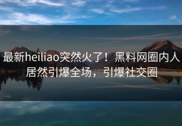 最新heiliao突然火了！黑料网圈内人居然引爆全场，引爆社交圈