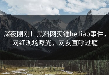 深夜刚刚！黑料网实锤heiliao事件，网红现场曝光，网友直呼过瘾