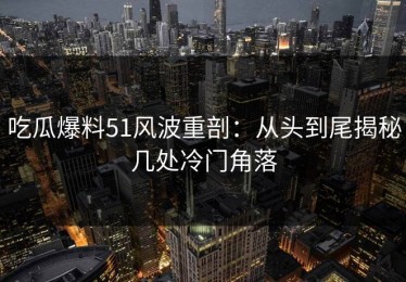 吃瓜爆料51风波重剖：从头到尾揭秘几处冷门角落