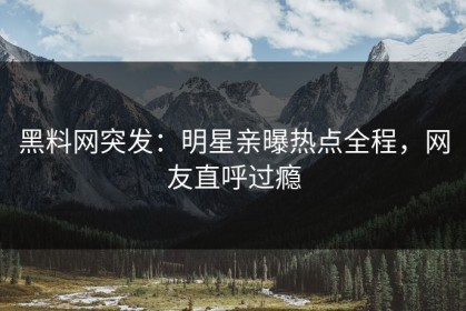 黑料网突发：明星亲曝热点全程，网友直呼过瘾