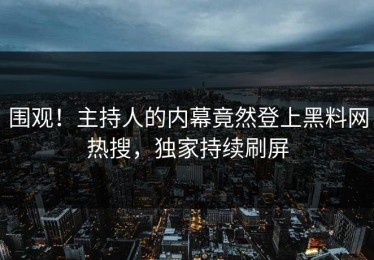 围观！主持人的内幕竟然登上黑料网热搜，独家持续刷屏