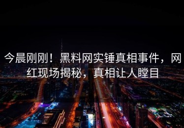 今晨刚刚！黑料网实锤真相事件，网红现场揭秘，真相让人瞠目