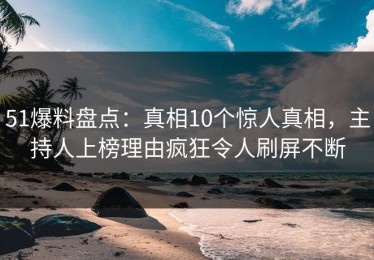 51爆料盘点：真相10个惊人真相，主持人上榜理由疯狂令人刷屏不断