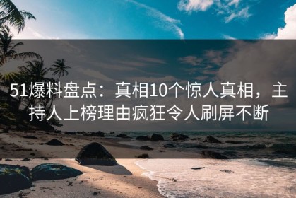 51爆料盘点：真相10个惊人真相，主持人上榜理由疯狂令人刷屏不断