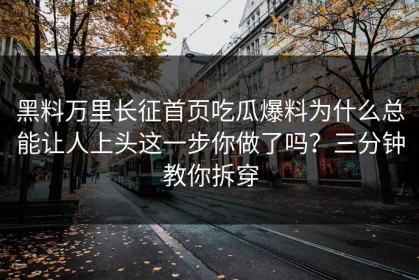 黑料万里长征首页吃瓜爆料为什么总能让人上头这一步你做了吗？三分钟教你拆穿