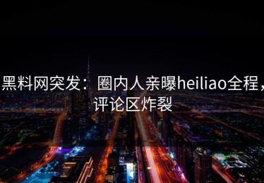 黑料网突发：圈内人亲曝heiliao全程，评论区炸裂