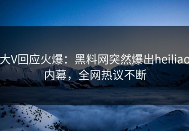 大V回应火爆：黑料网突然爆出heiliao内幕，全网热议不断
