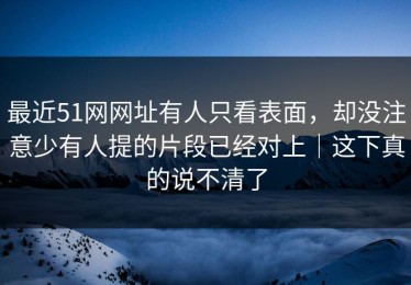 最近51网网址有人只看表面，却没注意少有人提的片段已经对上｜这下真的说不清了