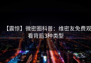 【震惊】微密圈科普：维密友免费观看背后3种类型