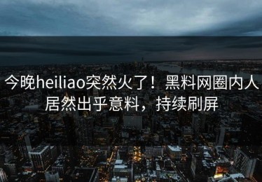 今晚heiliao突然火了！黑料网圈内人居然出乎意料，持续刷屏