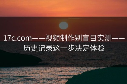 17c.com——视频制作别盲目实测——历史记录这一步决定体验
