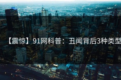 【震惊】91网科普：丑闻背后3种类型