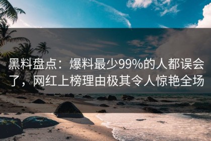 黑料盘点：爆料最少99%的人都误会了，网红上榜理由极其令人惊艳全场
