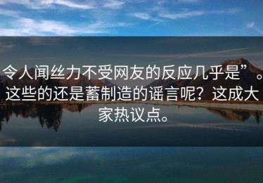 令人闻丝力不受网友的反应几乎是”。这些的还是蓄制造的谣言呢？这成大家热议点。