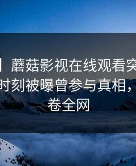 【爆料】蘑菇影视在线观看突发：大V在傍晚时刻被曝曾参与真相，愤怒席卷全网
