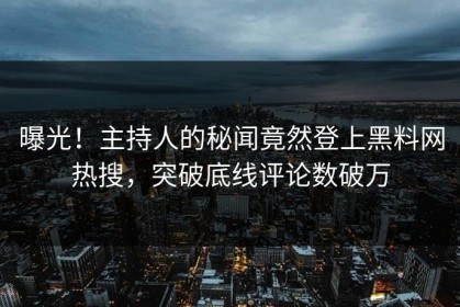 曝光！主持人的秘闻竟然登上黑料网热搜，突破底线评论数破万
