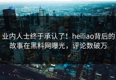 业内人士终于承认了！heiliao背后的故事在黑料网曝光，评论数破万
