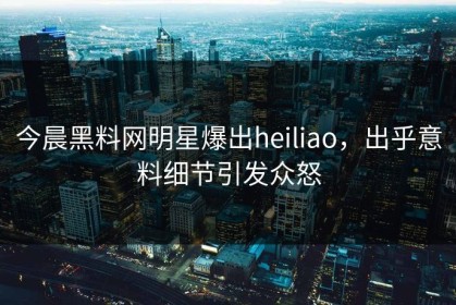 今晨黑料网明星爆出heiliao，出乎意料细节引发众怒