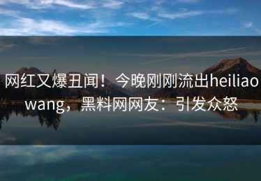 网红又爆丑闻！今晚刚刚流出heiliaowang，黑料网网友：引发众怒