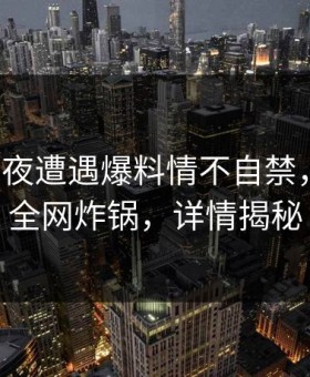 大V在深夜遭遇爆料情不自禁，微密圈全网炸锅，详情揭秘
