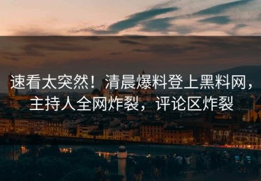 速看太突然！清晨爆料登上黑料网，主持人全网炸裂，评论区炸裂