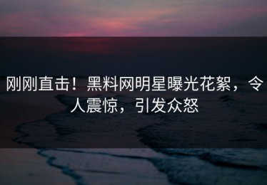 刚刚直击！黑料网明星曝光花絮，令人震惊，引发众怒