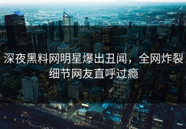 深夜黑料网明星爆出丑闻，全网炸裂细节网友直呼过瘾