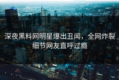 深夜黑料网明星爆出丑闻，全网炸裂细节网友直呼过瘾