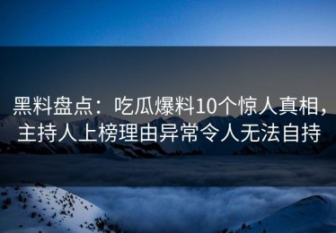 黑料盘点：吃瓜爆料10个惊人真相，主持人上榜理由异常令人无法自持