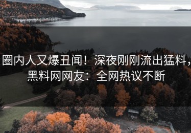 圈内人又爆丑闻！深夜刚刚流出猛料，黑料网网友：全网热议不断