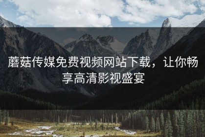 蘑菇传媒免费视频网站下载，让你畅享高清影视盛宴