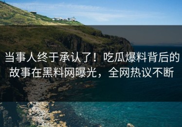 当事人终于承认了！吃瓜爆料背后的故事在黑料网曝光，全网热议不断