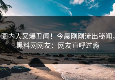 圈内人又爆丑闻！今晨刚刚流出秘闻，黑料网网友：网友直呼过瘾